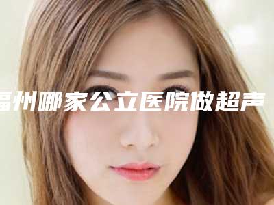 福州哪家公立医院做超声波洗牙技术好？（福州三甲医院洗牙）