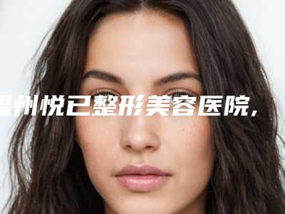 福州悦已整形美容医院,厦门思明颜施整形外科技术口碑一对一了解