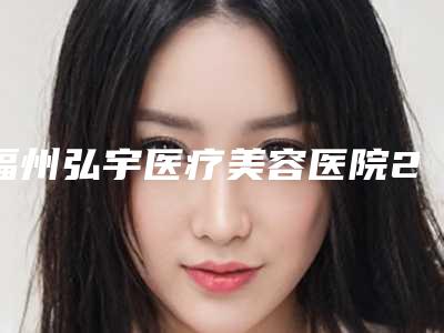福州弘宇医疗美容医院2025价格明细表展示-福州市整形医院