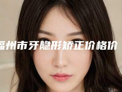 福州市牙隐形矫正价格价位表优惠发布(牙隐形矫正均价为：38706元）