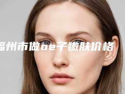 福州市做oe子嫩肤价格表2025热门项目巨献(做oe子嫩肤均价为:5969元)
