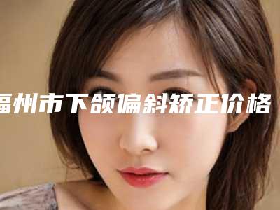 福州市下颌偏斜矫正价格价位表全新版本公布(下颌偏斜矫正均价为:30555元)
