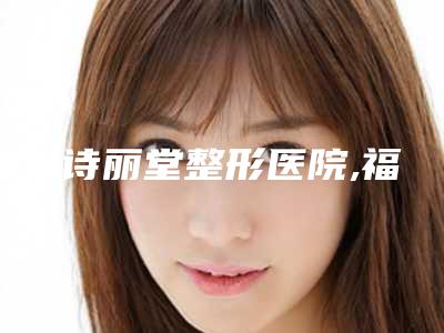福州诗丽堂整形医院,福清玛恩医生医疗美容从技术、口碑对比实力