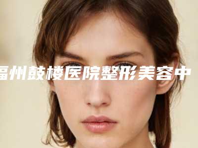 福州鼓楼医院整形美容中心与福州包英美容皮肤科诊所2025排名实力PK