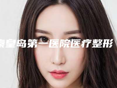 秦皇岛第一医院医疗整形美容中心,秦皇岛市花惠美容美体口碑、实力充分PK