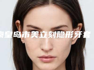 秦皇岛市美立刻隐形牙套矫正医院在榜清单前10名谁好(秦皇岛市美立刻隐形牙套矫正口腔医院医生实力测评 网友反馈)
