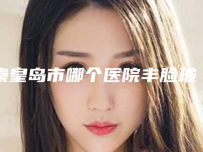 秦皇岛市哪个医院丰脸玻尿酸好(秦皇岛昌黎普瑞医疗美容诊所价格及案例在线免费查询)