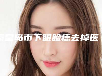 秦皇岛市下眼睑痣去掉医院上榜名单前十权威更新-秦皇岛昌黎普瑞医疗美容技术满分价格便宜