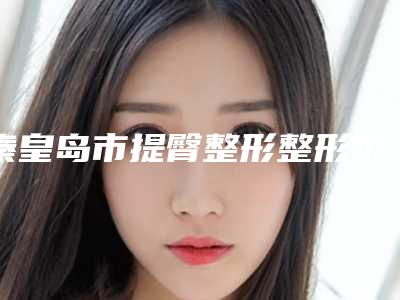 秦皇岛市提臀整形整形价格表2025更新发布-秦皇岛市提臀整形均价为35357元