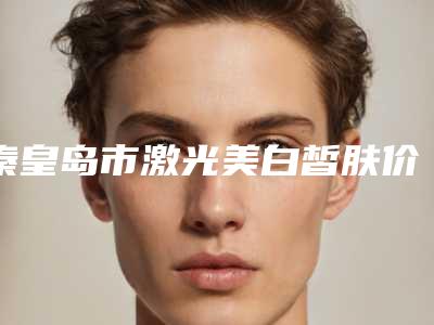 秦皇岛市激光美白皙肤价格(费用)清单2025奉上(2025年均价为:1844元)