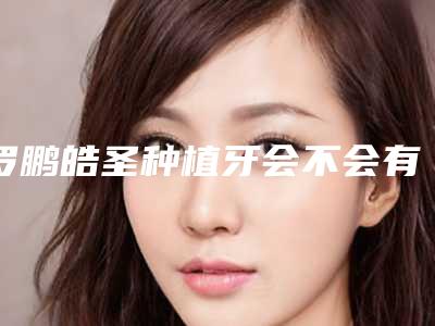 罗鹏皓圣种植牙会不会有后遗症呢