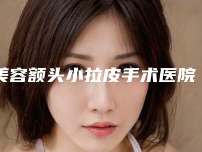美容额头小拉皮手术医院推荐:额头小拉皮手术医院前30超全名单更新