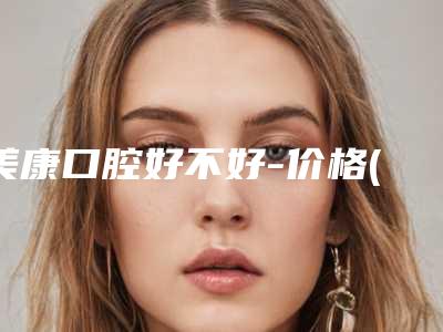 美康口腔好不好-价格(价目)表公布 2025