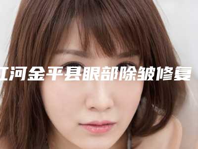 红河金平县眼部除皱修复医生想选谁就选谁!揭秘红河金平县眼部除皱修复排行榜前七前三实力医生