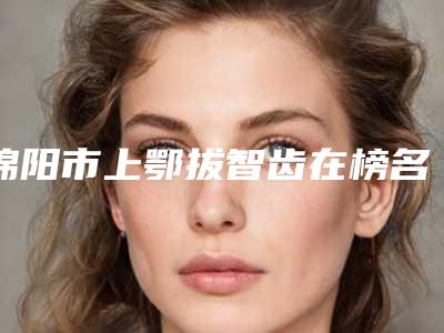 绵阳市上鄂拔智齿在榜名单大众力荐口碑极好-绵阳市上鄂拔智齿口腔医生