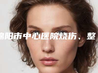 绵阳市中心医院烧伤、整形、疤痕专科2025价格表上新-绵阳市整形医院