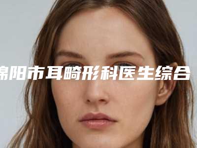 绵阳市耳畸形科医生综合实力前十名排行榜有名的实力_口碑深扒-何海军医生私立民营口碑出圈