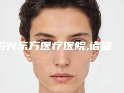 绍兴东方医疗医院,诸暨晨熹医疗美容热门top口碑盘点
