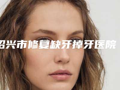 绍兴市修复缺牙掉牙医院上榜名单TOP5口碑盛赞（绍兴市修复缺牙掉牙口腔医院排行榜前三私立领衔）