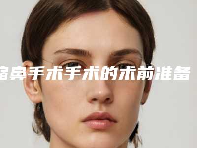 缩鼻手术手术的术前准备及术后护理_缩鼻手术手术后护理要注意什么