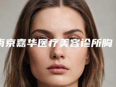 南京嘉华医疗美容诊所胸小丰胸有什么危害呀(南京嘉华医疗美容诊所胸小丰胸有哪些危险)