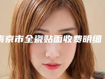 南京市全瓷贴面收费明细项目2025分享-南京市全瓷贴面价格