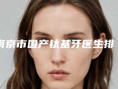 南京市国产钛基牙医生排名前十名入围名单公布-南京市万昌阳口腔医生