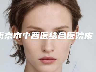 南京市中西医结合医院皮肤科,南京市溧水区永阳街道社区卫生服务中心哪家更便宜价目表PK