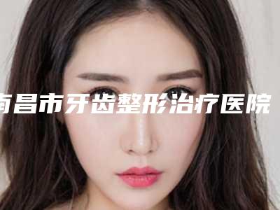 南昌市牙齿整形治疗医院上榜清单top10最新版本发布(南昌皓圣口腔门诊部口碑实力是强中强)