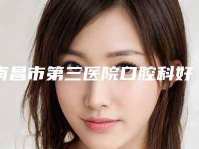 南昌市第三医院口腔科好吗-价格收费表项目表