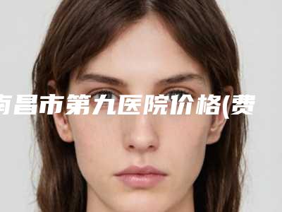 南昌市第九医院价格(费用)清单新预览-擅长项目溶脂抽脂术等
