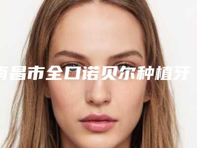 南昌市全口诺贝尔种植牙医生上榜清单实力新秀登场-南昌市全口诺贝尔种植牙口腔医生