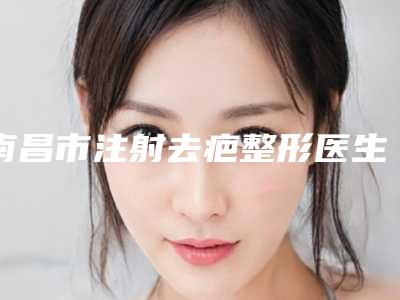 南昌市注射去疤整形医生哪个好还便宜-萧庆昌医生口碑一比一强