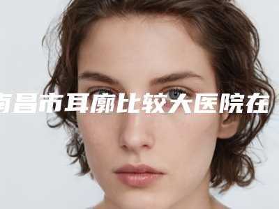 南昌市耳廓比较大医院在榜名单正规认证(南昌市耳廓比较大整形医院)