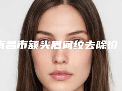 南昌市额头眉间纹去除价目表2025全新公开(额头眉间纹去除均价为：4631元)