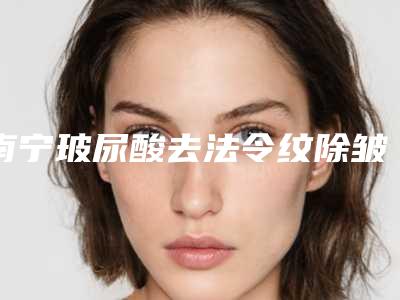 南宁玻尿酸去法令纹除皱好多钱(玻尿酸去法令纹价格)