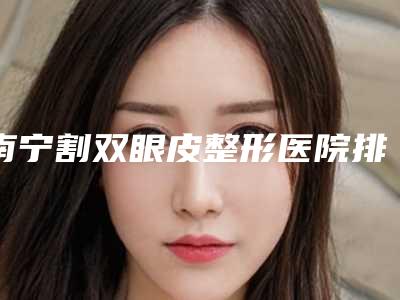 南宁割双眼皮整形医院排名前五,让你拥有迷人电眼!