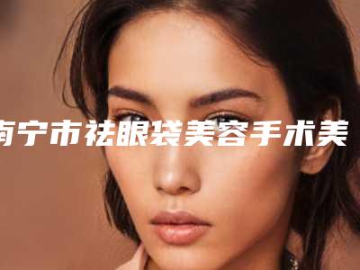 南宁市祛眼袋美容手术美容医院哪家比较有实力-广西医科大学附属民族医院整形外科口碑炸裂