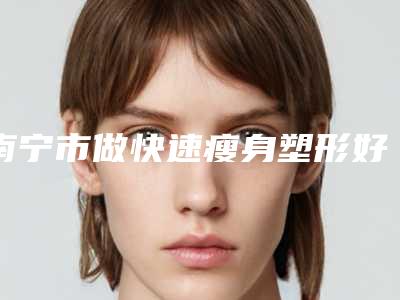 南宁市做快速瘦身塑形好的医生(阳文医生口碑评价好医生)