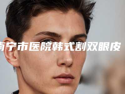 南宁市医院韩式割双眼皮法哪家实力更高一筹-韩式割双眼皮法价格介绍