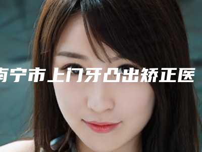 南宁市上门牙凸出矫正医院排名前10名口碑炸裂（南宁市上门牙凸出矫正口腔医院能独当一面）