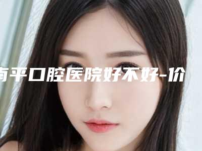 南平口腔医院好不好-价格(费用)清单2025新编上线