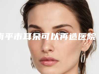 南平市耳朵可以再造医院排行榜前十佳实力一览-南平铂欧医疗美容技术点评