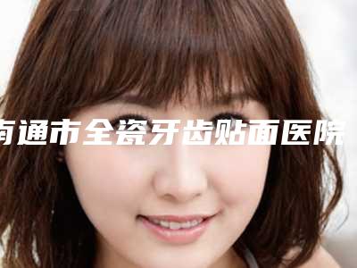 南通市全瓷牙齿贴面医院上榜名单悉数盘点(南通爱千齿口腔是口腔好的医生)