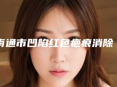 南通市凹陷红色疤痕消除价格(收费标准)手术价位-如皋市人民医院皮肤科价格价位表