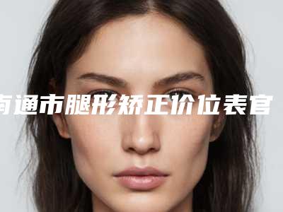 南通市腿形矫正价位表官方正规2025释出-南通市腿形矫正价格是多少钱啊
