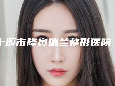 十堰市隆鼻瑞兰整形医院(十堰韩美医疗美容实力技术过硬医生推荐)