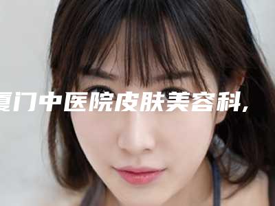厦门中医院皮肤美容科,泉州黄氏整形医疗美容诊所二强争霸看你选哪家