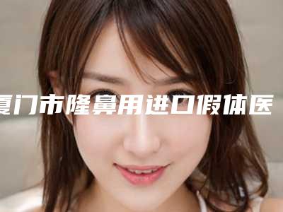 厦门市隆鼻用进口假体医院综合实力前十强口碑榜医美一览（厦门市隆鼻用进口假体整形医院）