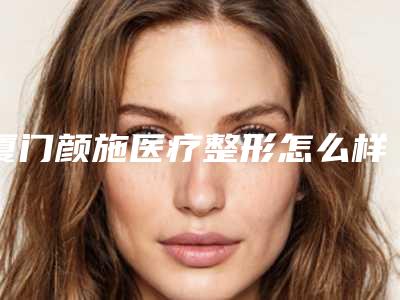 厦门颜施医疗整形怎么样(厦门颜施整形吸脂怎么样)